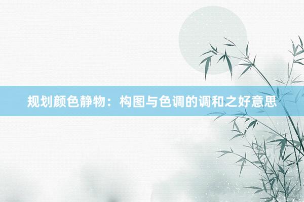 规划颜色静物：构图与色调的调和之好意思