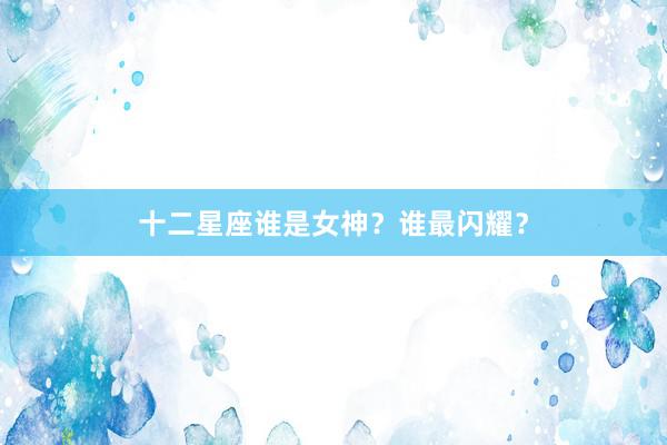 十二星座谁是女神？谁最闪耀？